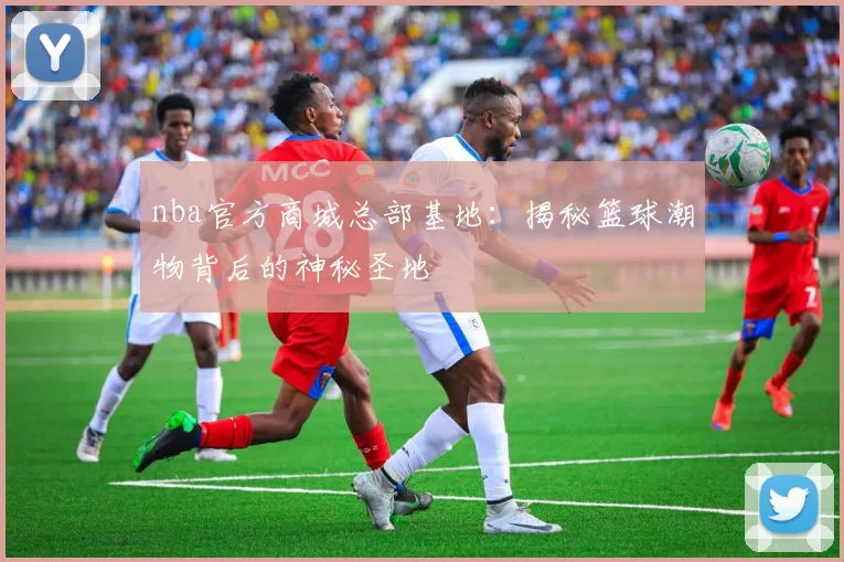 nba官方商城总部基地：揭秘篮球潮物背后的神秘圣地