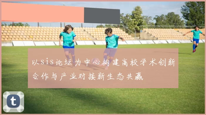 以sis论坛为中心构建高校学术创新合作与产业对接新生态共赢
