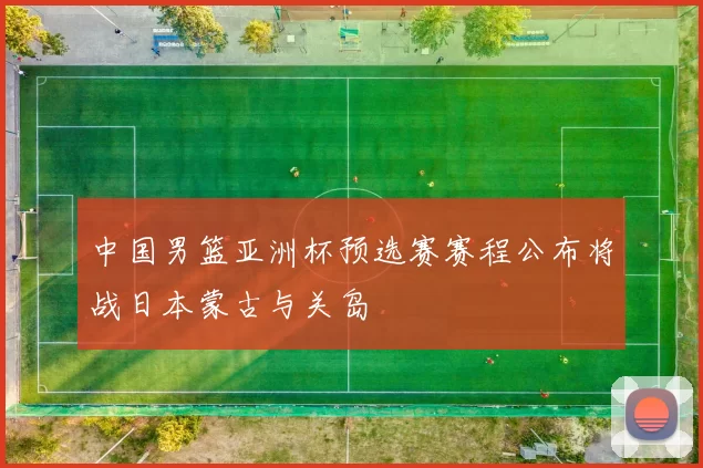 中国男篮亚洲杯预选赛赛程公布将战日本蒙古与关岛