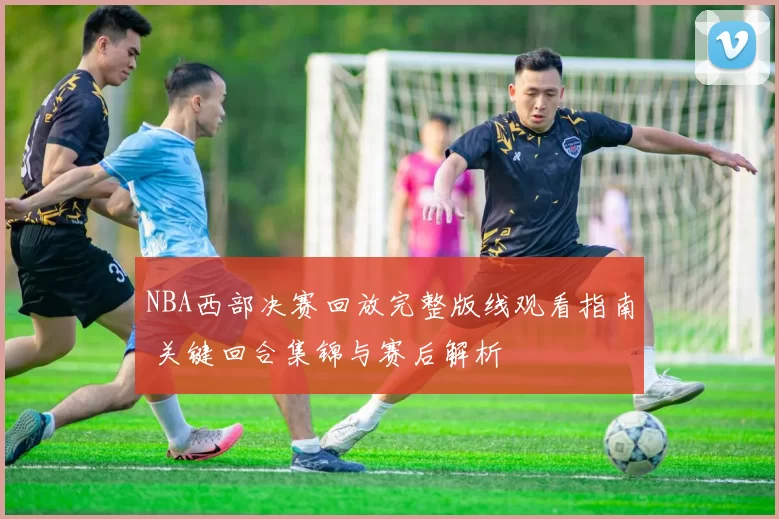 NBA西部决赛回放完整版线观看指南 关键回合集锦与赛后解析