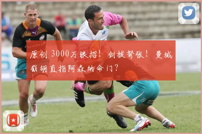 原创 3000万狠招！剑拔弩张！曼城截胡直指阿森纳命门？