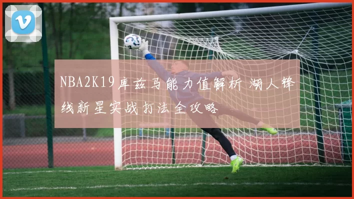 NBA2K19库兹马能力值解析 湖人锋线新星实战打法全攻略