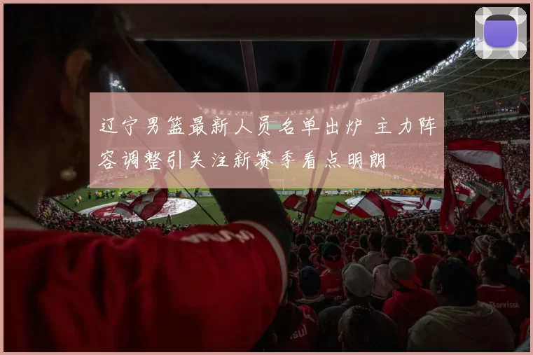 辽宁男篮最新人员名单出炉 主力阵容调整引关注新赛季看点明朗