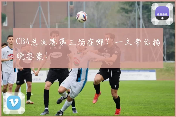 CBA总决赛第三场在哪?一文带你揭晓答案!