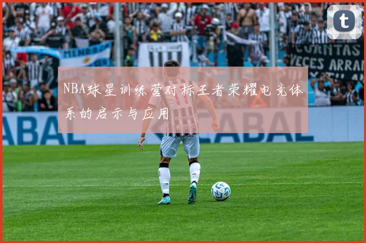NBA球星训练营对标王者荣耀电竞体系的启示与应用