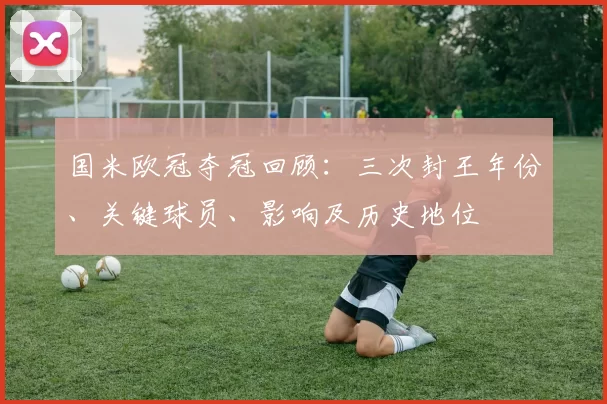 国米欧冠夺冠回顾：三次封王年份、关键球员、影响及历史地位