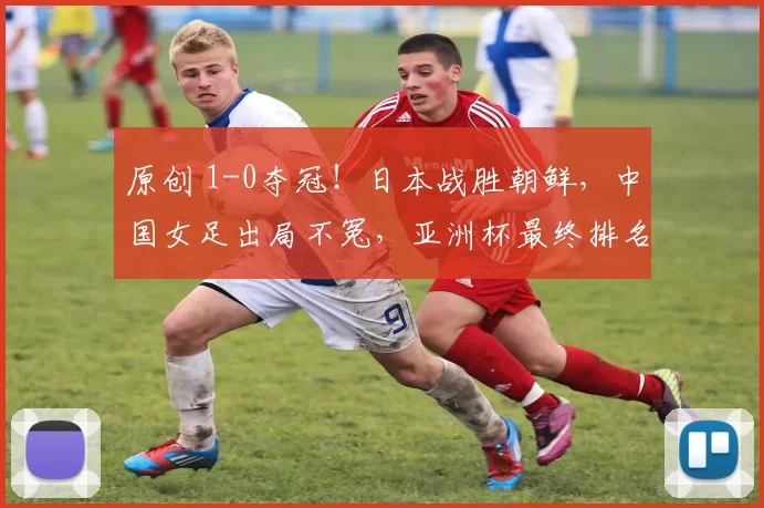 原创 1-0夺冠！日本战胜朝鲜，中国女足出局不冤，亚洲杯最终排名如下