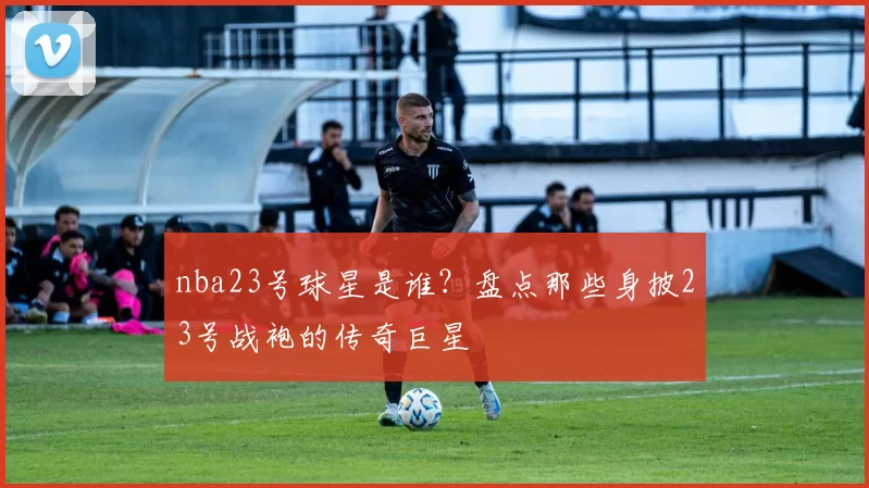nba23号球星是谁?盘点那些身披23号战袍的传奇巨星