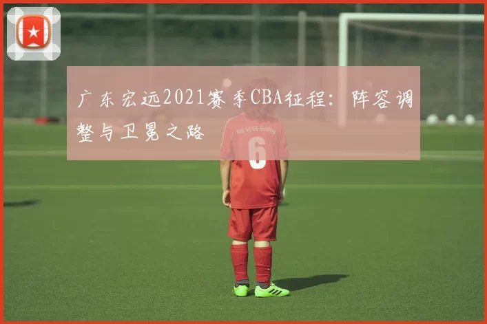 广东宏远2021赛季CBA征程：阵容调整与卫冕之路