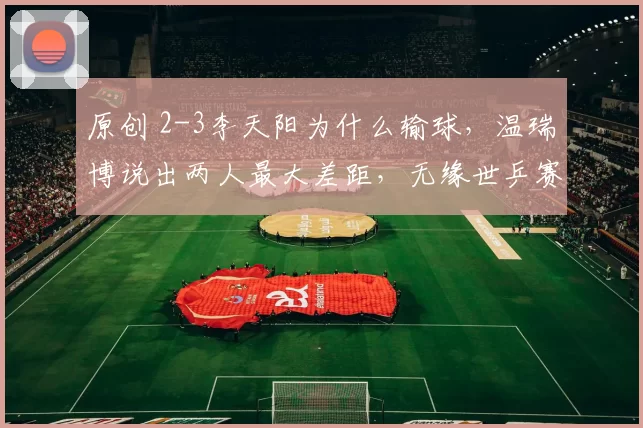 原创 2-3李天阳为什么输球，温瑞博说出两人最大差距，无缘世乒赛太无奈