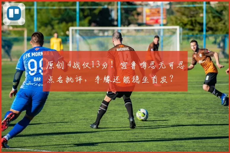 原创 4战仅13分！宫鲁鸣忍无可忍点名批评，李缘还能稳坐首发？