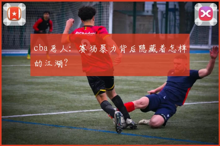 cba恶人:赛场暴力背后隐藏着怎样的江湖?